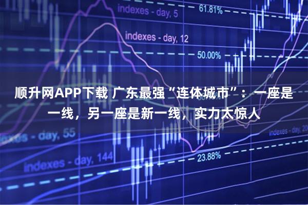 顺升网APP下载 广东最强“连体城市”：一座是一线，另一座是新一线，实力太惊人
