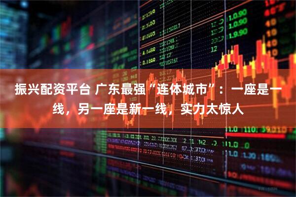 振兴配资平台 广东最强“连体城市”:一座是一线,另一座是新一线,实力太惊人