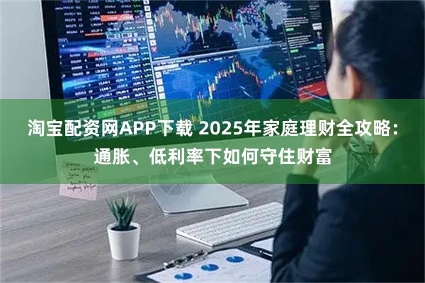 淘宝配资网APP下载 2025年家庭理财全攻略：通胀、低利率下如何守住财富