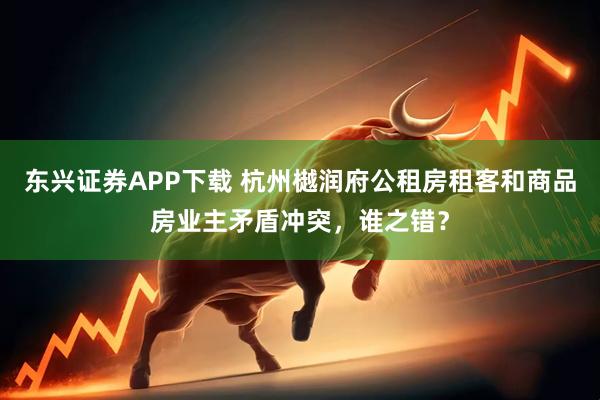 东兴证券APP下载 杭州樾润府公租房租客和商品房业主矛盾冲突，谁之错？