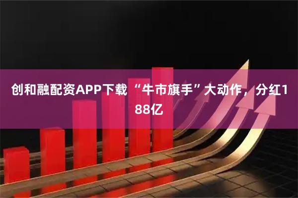 创和融配资APP下载 “牛市旗手”大动作，分红188亿