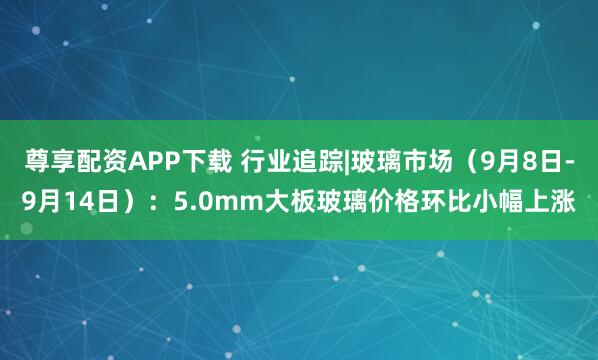 尊享配资APP下载 行业追踪|玻璃市场（9月8日-9月14日）：5.0mm大板玻璃价格环比小幅上涨