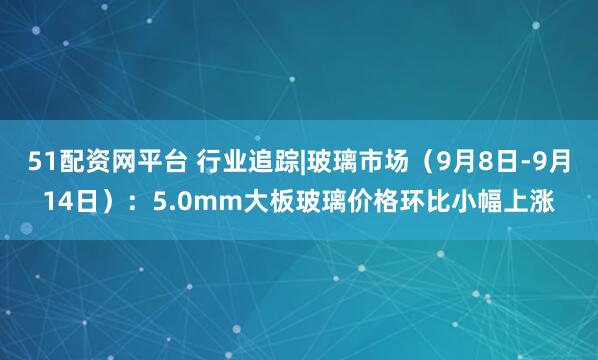 51配资网平台 行业追踪|玻璃市场（9月8日-9月14日）：5.0mm大板玻璃价格环比小幅上涨