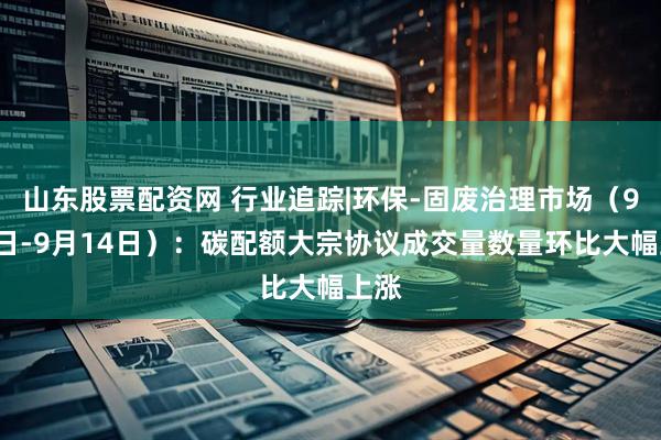 山东股票配资网 行业追踪|环保-固废治理市场（9月8日-9月14日）：碳配额大宗协议成交量数量环比大幅上涨