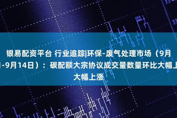银易配资平台 行业追踪|环保-废气处理市场（9月8日-9月14日）：碳配额大宗协议成交量数量环比大幅上涨
