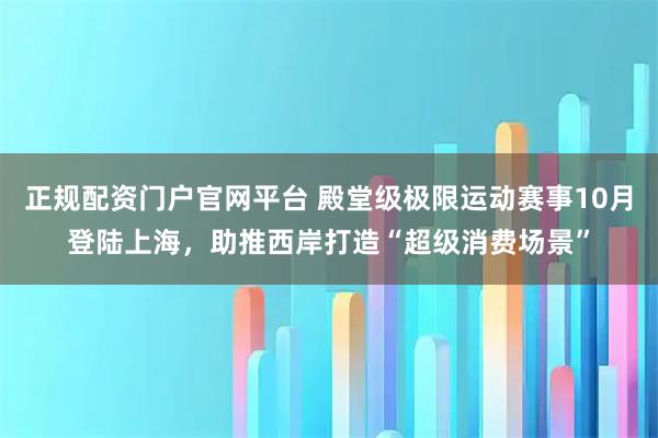 正规配资门户官网平台 殿堂级极限运动赛事10月登陆上海,助推西岸打造“超级消费场景”