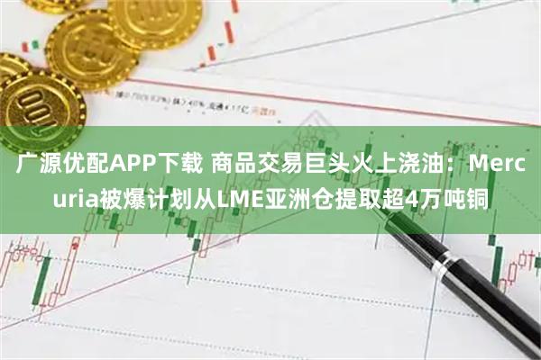 广源优配APP下载 商品交易巨头火上浇油：Mercuria被爆计划从LME亚洲仓提取超4万吨铜