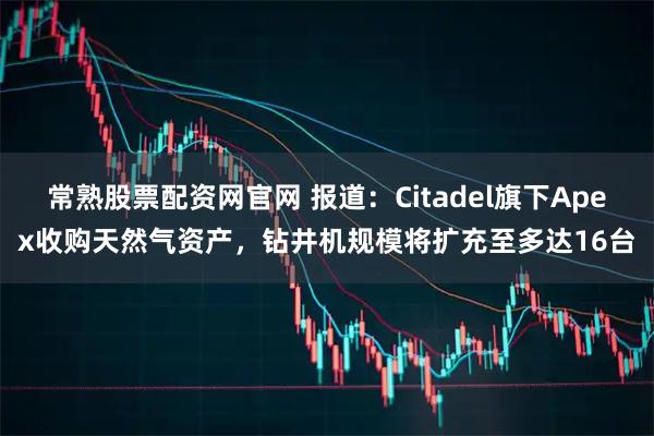 常熟股票配资网官网 报道：Citadel旗下Apex收购天然气资产，钻井机规模将扩充至多达16台