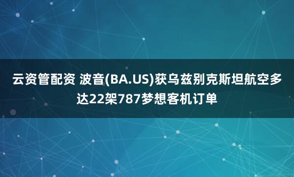 云资管配资 波音(BA.US)获乌兹别克斯坦航空多达22架787梦想客机订单