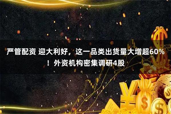 严管配资 迎大利好,这一品类出货量大增超60%!外资机构密集调研4股