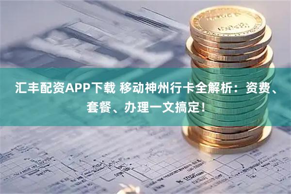 汇丰配资APP下载 移动神州行卡全解析:资费、套餐、办理一文搞定!