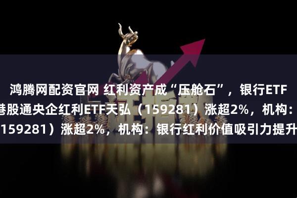 鸿腾网配资官网 红利资产成“压舱石”,银行ETF天弘(515290)、港股通央企红利ETF天弘(159281)涨超2%,机构:银行红利价值吸引力提升