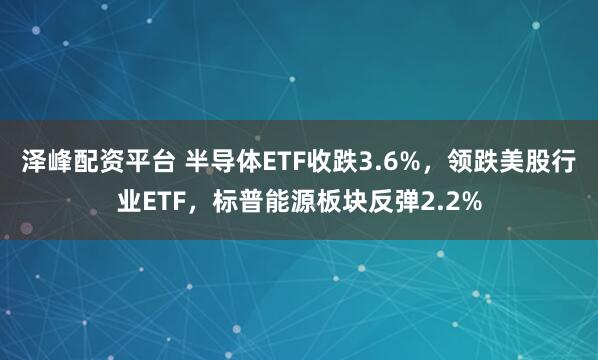 泽峰配资平台 半导体ETF收跌3.6%，领跌美股行业ETF，标普能源板块反弹2.2%