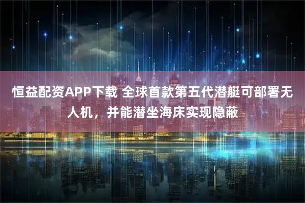 恒益配资APP下载 全球首款第五代潜艇可部署无人机，并能潜坐海床实现隐蔽