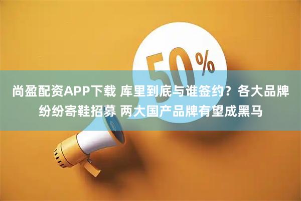 尚盈配资APP下载 库里到底与谁签约？各大品牌纷纷寄鞋招募 两大国产品牌有望成黑马