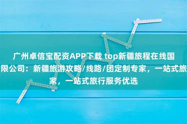 广州卓信宝配资APP下载 top新疆旅程在线国际旅行社有限公司：新疆旅游攻略/线路/团定制专家，一站式旅行服务优选