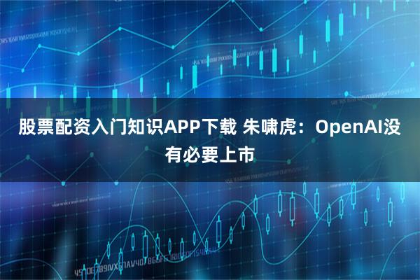 股票配资入门知识APP下载 朱啸虎：OpenAI没有必要上市