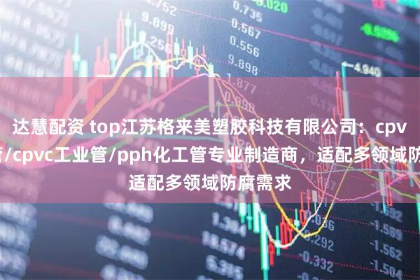 达慧配资 top江苏格来美塑胶科技有限公司：cpvc化工管/cpvc工业管/pph化工管专业制造商，适配多领域防腐需求
