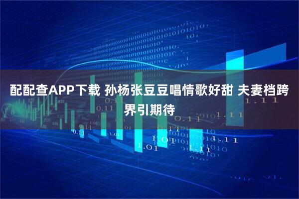 配配查APP下载 孙杨张豆豆唱情歌好甜 夫妻档跨界引期待