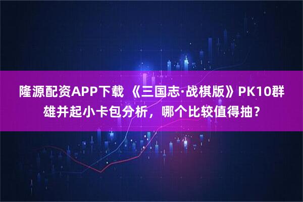 隆源配资APP下载 《三国志·战棋版》PK10群雄并起小卡包分析,哪个比较值得抽?