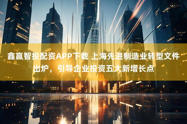 鑫赢智投配资APP下载 上海先进制造业转型文件出炉，引导企业投资五大新增长点