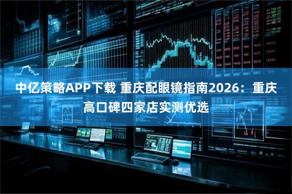 中亿策略APP下载 重庆配眼镜指南2026:重庆高口碑四家店实测优选