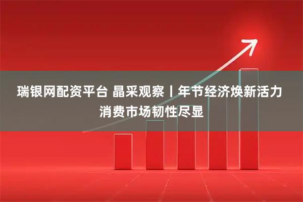 瑞银网配资平台 晶采观察丨年节经济焕新活力 消费市场韧性尽显