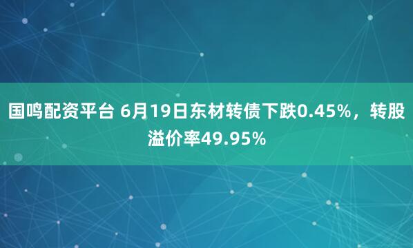 国鸣配资平台 6月19日东材转债下跌0.45%，转股溢价率49.95%