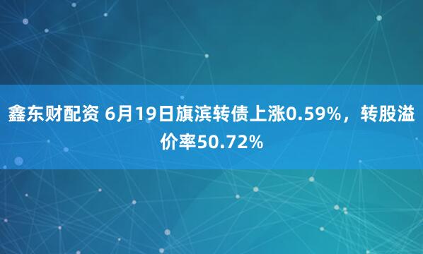 鑫东财配资 6月19日旗滨转债上涨0.59%，转股溢价率50.72%