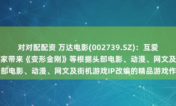 对对配配资 万达电影(002739.SZ)：互爱互动将陆续为国内及海外玩家带来《变形金刚》等根据头部电影、动漫、网文及街机游戏IP改编的精品游戏作品