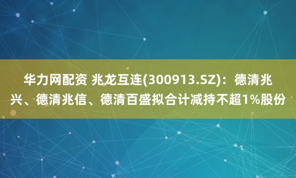 华力网配资 兆龙互连(300913.SZ)：德清兆兴、德清兆信、德清百盛拟合计减持不超1%股份