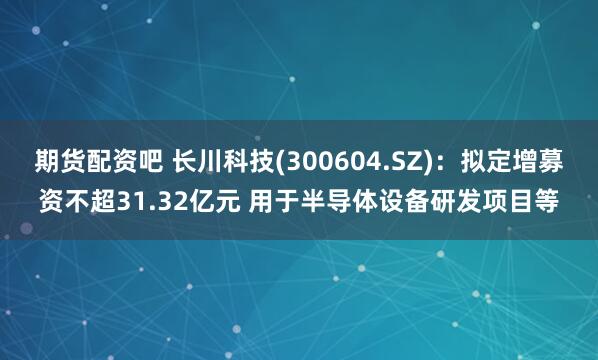 期货配资吧 长川科技(300604.SZ)：拟定增募资不超31.32亿元 用于半导体设备研发项目等