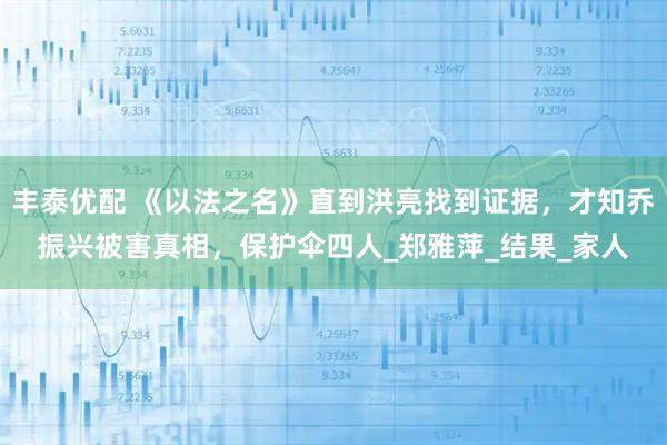 丰泰优配 《以法之名》直到洪亮找到证据，才知乔振兴被害真相，保护伞四人_郑雅萍_结果_家人