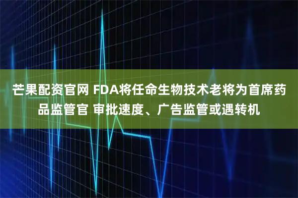 芒果配资官网 FDA将任命生物技术老将为首席药品监管官 审批速度、广告监管或遇转机