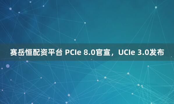 赛岳恒配资平台 PCIe 8.0官宣，UCIe 3.0发布