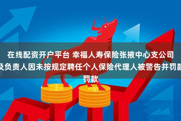 在线配资开户平台 幸福人寿保险张掖中心支公司及负责人因未按规定聘任个人保险代理人被警告并罚款
