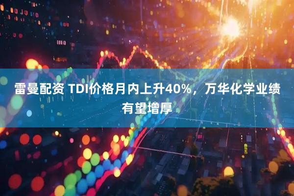 雷曼配资 TDI价格月内上升40%,万华化学业绩有望增厚