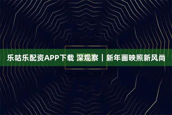 乐咕乐配资APP下载 深观察|新年画映照新风尚