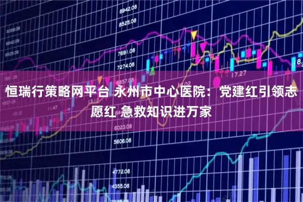 恒瑞行策略网平台 永州市中心医院：党建红引领志愿红 急救知识进万家