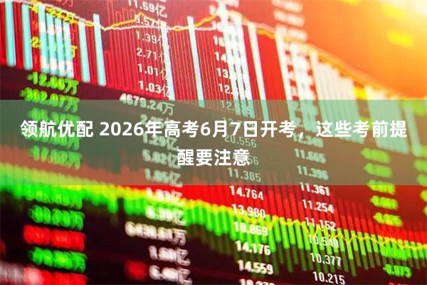领航优配 2026年高考6月7日开考，这些考前提醒要注意