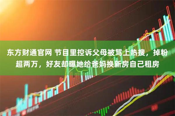 东方财通官网 节目里控诉父母被骂上热搜，掉粉超两万，好友却曝她给爸妈换新房自己租房